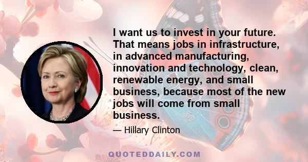 I want us to invest in your future. That means jobs in infrastructure, in advanced manufacturing, innovation and technology, clean, renewable energy, and small business, because most of the new jobs will come from small 