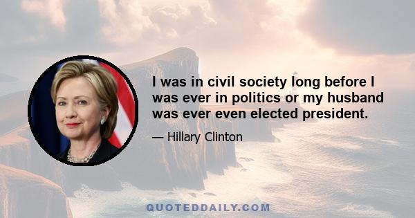 I was in civil society long before I was ever in politics or my husband was ever even elected president.