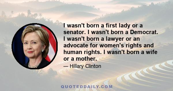 I wasn't born a first lady or a senator. I wasn't born a Democrat. I wasn't born a lawyer or an advocate for women's rights and human rights. I wasn't born a wife or a mother.