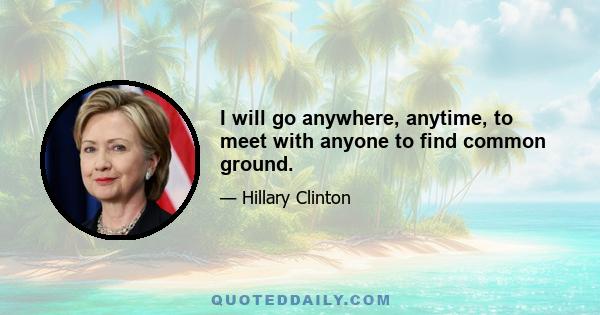 I will go anywhere, anytime, to meet with anyone to find common ground.