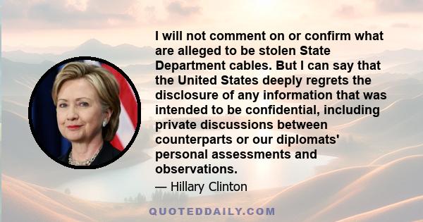 I will not comment on or confirm what are alleged to be stolen State Department cables. But I can say that the United States deeply regrets the disclosure of any information that was intended to be confidential,