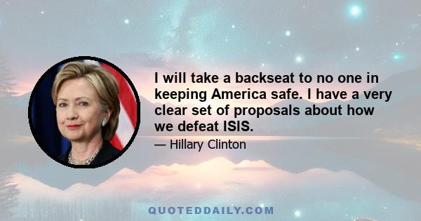 I will take a backseat to no one in keeping America safe. I have a very clear set of proposals about how we defeat ISIS.