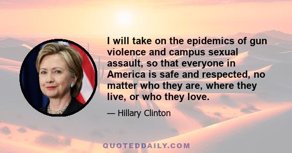 I will take on the epidemics of gun violence and campus sexual assault, so that everyone in America is safe and respected, no matter who they are, where they live, or who they love.