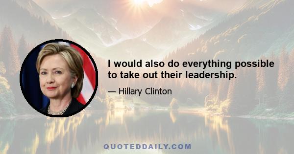 I would also do everything possible to take out their leadership.