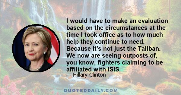 I would have to make an evaluation based on the circumstances at the time I took office as to how much help they continue to need. Because it's not just the Taliban. We now are seeing outposts of, you know, fighters