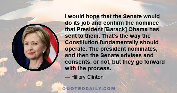 I would hope that the Senate would do its job and confirm the nominee that President [Barack] Obama has sent to them. That's the way the Constitution fundamentally should operate. The president nominates, and then the