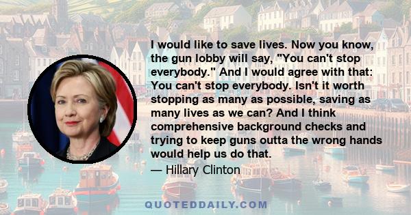 I would like to save lives. Now you know, the gun lobby will say, You can't stop everybody. And I would agree with that: You can't stop everybody. Isn't it worth stopping as many as possible, saving as many lives as we