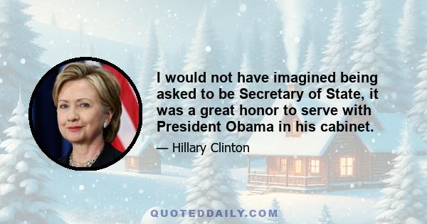 I would not have imagined being asked to be Secretary of State, it was a great honor to serve with President Obama in his cabinet.