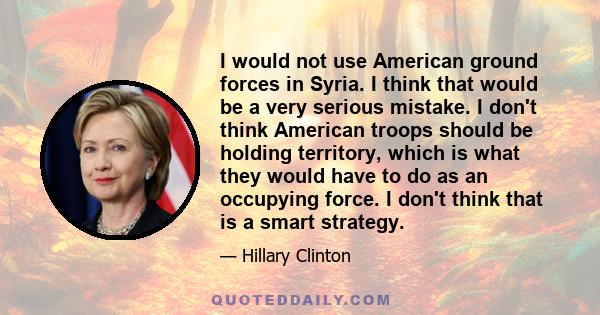 I would not use American ground forces in Syria. I think that would be a very serious mistake. I don't think American troops should be holding territory, which is what they would have to do as an occupying force. I