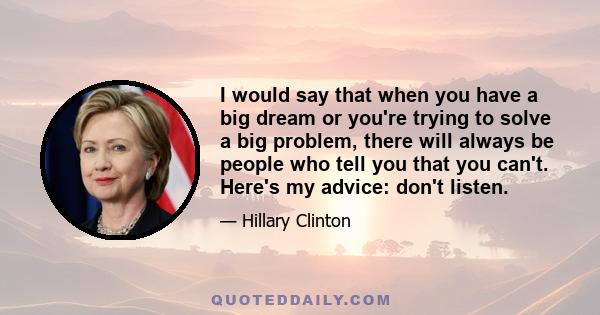 I would say that when you have a big dream or you're trying to solve a big problem, there will always be people who tell you that you can't. Here's my advice: don't listen.