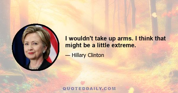 I wouldn't take up arms. I think that might be a little extreme.