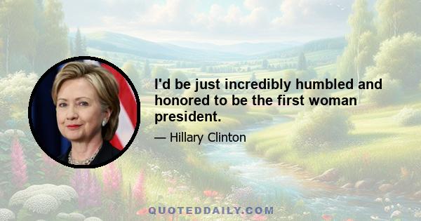 I'd be just incredibly humbled and honored to be the first woman president.