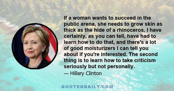 If a woman wants to succeed in the public arena, she needs to grow skin as thick as the hide of a rhinoceros. I have certainly, as you can tell, have had to learn how to do that, and there's a lot of good moisturizers I 