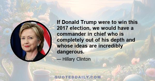 If Donald Trump were to win this 2017 election, we would have a commander in chief who is completely out of his depth and whose ideas are incredibly dangerous.