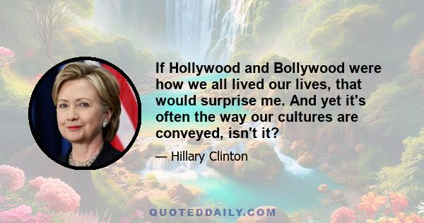 If Hollywood and Bollywood were how we all lived our lives, that would surprise me. And yet it's often the way our cultures are conveyed, isn't it?