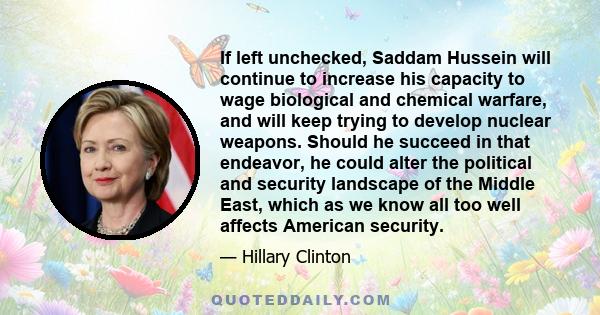 If left unchecked, Saddam Hussein will continue to increase his capacity to wage biological and chemical warfare, and will keep trying to develop nuclear weapons. Should he succeed in that endeavor, he could alter the