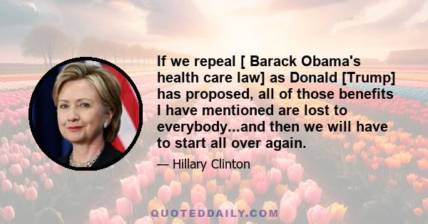 If we repeal [ Barack Obama's health care law] as Donald [Trump] has proposed, all of those benefits I have mentioned are lost to everybody...and then we will have to start all over again.