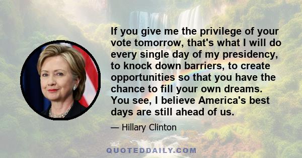 If you give me the privilege of your vote tomorrow, that's what I will do every single day of my presidency, to knock down barriers, to create opportunities so that you have the chance to fill your own dreams. You see,