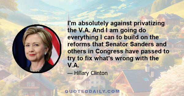 I'm absolutely against privatizing the V.A. And I am going do everything I can to build on the reforms that Senator Sanders and others in Congress have passed to try to fix what's wrong with the V.A.