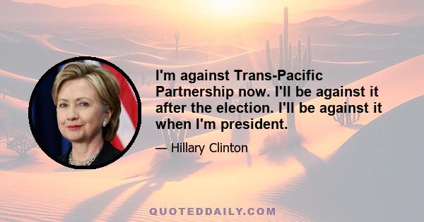 I'm against Trans-Pacific Partnership now. I'll be against it after the election. I'll be against it when I'm president.