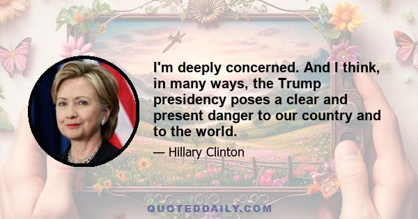 I'm deeply concerned. And I think, in many ways, the Trump presidency poses a clear and present danger to our country and to the world.