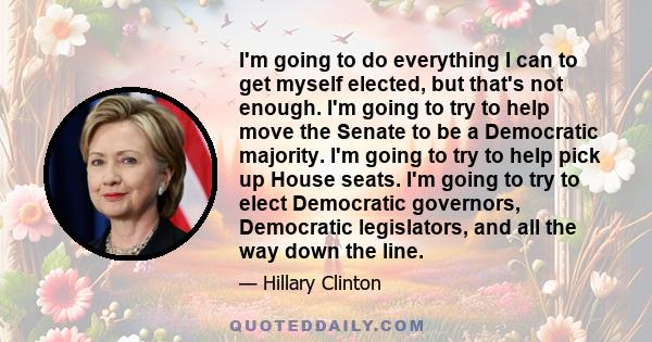 I'm going to do everything I can to get myself elected, but that's not enough. I'm going to try to help move the Senate to be a Democratic majority. I'm going to try to help pick up House seats. I'm going to try to