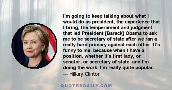 I'm going to keep talking about what I would do as president, the experience that I bring, the temperament and judgment that led President [Barack] Obama to ask me to be secretary of state after we ran a really hard