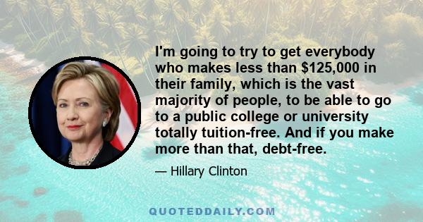 I'm going to try to get everybody who makes less than $125,000 in their family, which is the vast majority of people, to be able to go to a public college or university totally tuition-free. And if you make more than