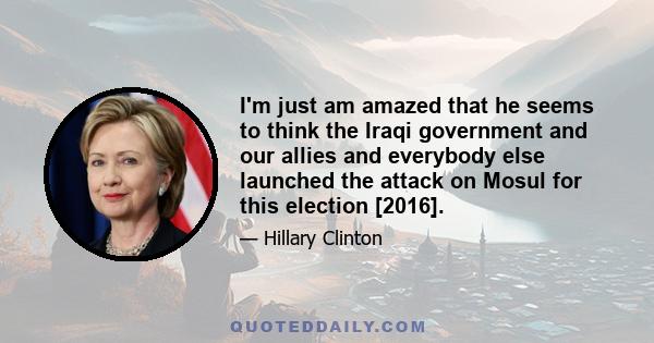 I'm just am amazed that he seems to think the Iraqi government and our allies and everybody else launched the attack on Mosul for this election [2016].