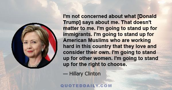 I'm not concerned about what [Donald Trump] says about me. That doesn't matter to me. I'm going to stand up for immigrants. I'm going to stand up for American Muslims who are working hard in this country that they love