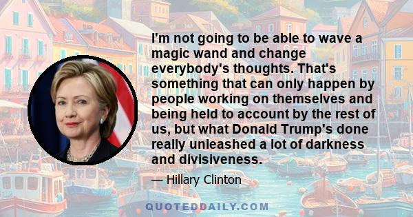 I'm not going to be able to wave a magic wand and change everybody's thoughts. That's something that can only happen by people working on themselves and being held to account by the rest of us, but what Donald Trump's