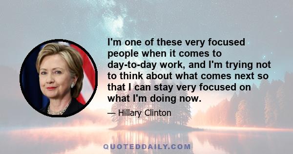 I'm one of these very focused people when it comes to day-to-day work, and I'm trying not to think about what comes next so that I can stay very focused on what I'm doing now.