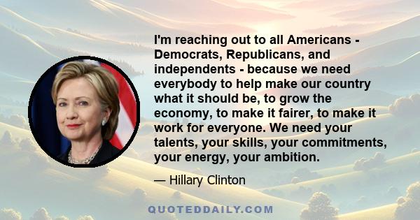 I'm reaching out to all Americans - Democrats, Republicans, and independents - because we need everybody to help make our country what it should be, to grow the economy, to make it fairer, to make it work for everyone.