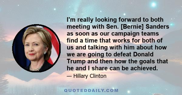 I'm really looking forward to both meeting with Sen. [Bernie] Sanders as soon as our campaign teams find a time that works for both of us and talking with him about how we are going to defeat Donald Trump and then how