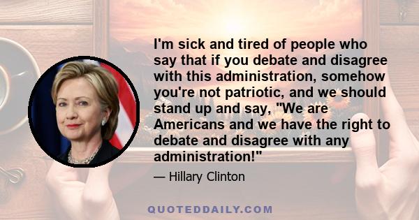 I'm sick and tired of people who say that if you debate and disagree with this administration, somehow you're not patriotic, and we should stand up and say, We are Americans and we have the right to debate and disagree