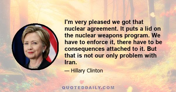 I'm very pleased we got that nuclear agreement. It puts a lid on the nuclear weapons program. We have to enforce it, there have to be consequences attached to it. But that is not our only problem with Iran.