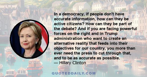 In a democracy, if people don't have accurate information, how can they be active citizens? How can they be part of the debate? And if you are facing powerful forces on the right and in Trump administration who want to