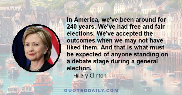 In America, we've been around for 240 years. We've had free and fair elections. We've accepted the outcomes when we may not have liked them. And that is what must be expected of anyone standing on a debate stage during