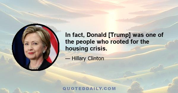 In fact, Donald [Trump] was one of the people who rooted for the housing crisis.