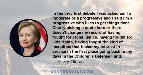 In the very first debate I was asked am I a moderate or a progressive and I said I'm a progressive who likes to get things done. Cherry picking a quote here or there doesn't change my record of having fought for racial