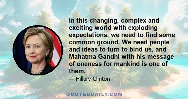 In this changing, complex and exciting world with exploding expectations, we need to find some common ground. We need people and ideas to turn to bind us, and Mahatma Gandhi with his message of oneness for mankind is