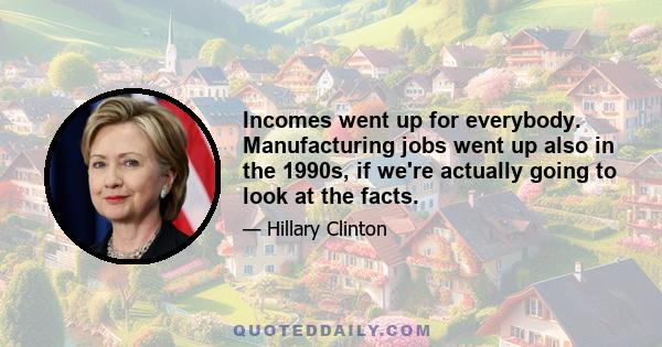 Incomes went up for everybody. Manufacturing jobs went up also in the 1990s, if we're actually going to look at the facts.