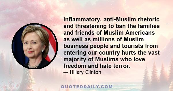 Inflammatory, anti-Muslim rhetoric and threatening to ban the families and friends of Muslim Americans as well as millions of Muslim business people and tourists from entering our country hurts the vast majority of