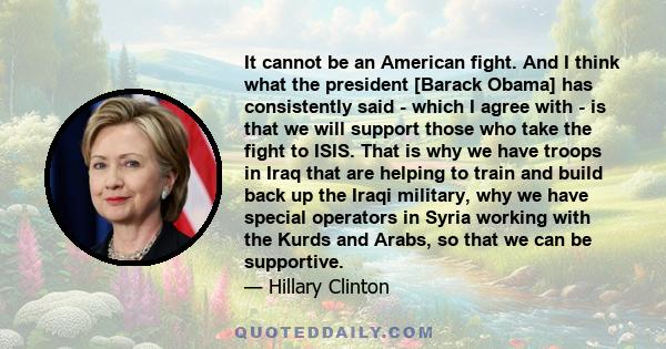 It cannot be an American fight. And I think what the president [Barack Obama] has consistently said - which I agree with - is that we will support those who take the fight to ISIS. That is why we have troops in Iraq