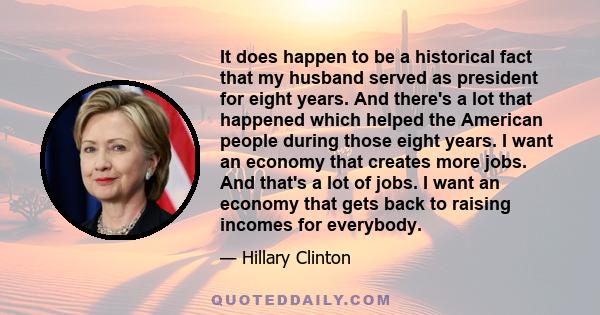 It does happen to be a historical fact that my husband served as president for eight years. And there's a lot that happened which helped the American people during those eight years. I want an economy that creates more