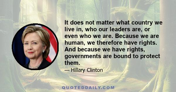 It does not matter what country we live in, who our leaders are, or even who we are. Because we are human, we therefore have rights. And because we have rights, governments are bound to protect them.