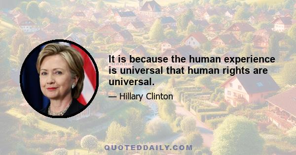 It is because the human experience is universal that human rights are universal.