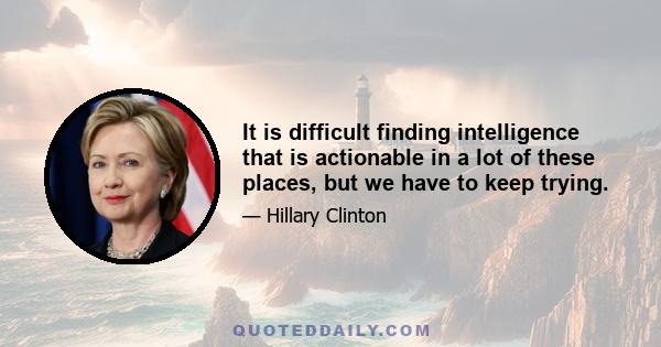 It is difficult finding intelligence that is actionable in a lot of these places, but we have to keep trying.