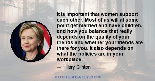 It is important that women support each other. Most of us will at some point get married and have children, and how you balance that really depends on the quality of your friends and whether your friends are there for