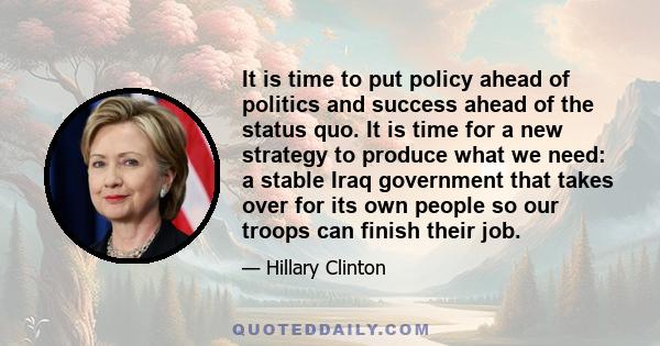 It is time to put policy ahead of politics and success ahead of the status quo. It is time for a new strategy to produce what we need: a stable Iraq government that takes over for its own people so our troops can finish 